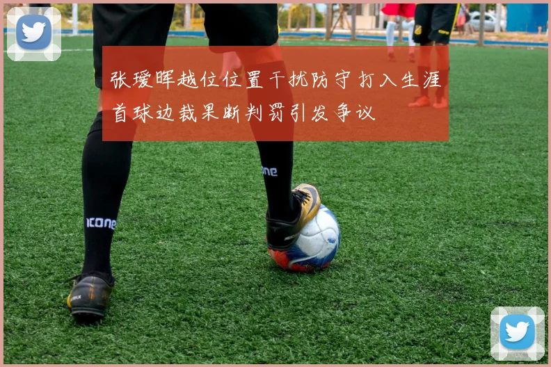 张瑷晖越位位置干扰防守打入生涯首球边裁果断判罚引发争议