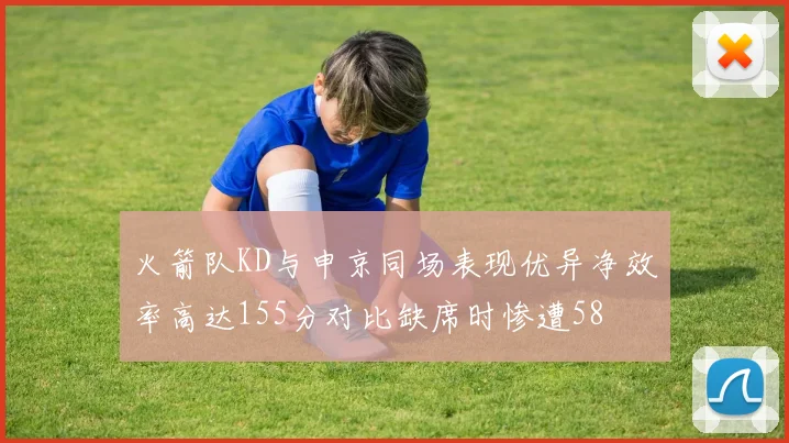 火箭队KD与申京同场表现优异净效率高达155分对比缺席时惨遭58
