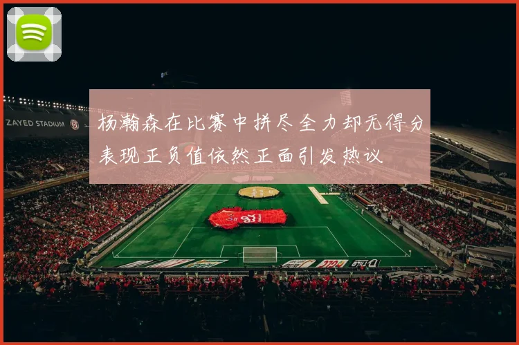 杨瀚森在比赛中拼尽全力却无得分表现正负值依然正面引发热议