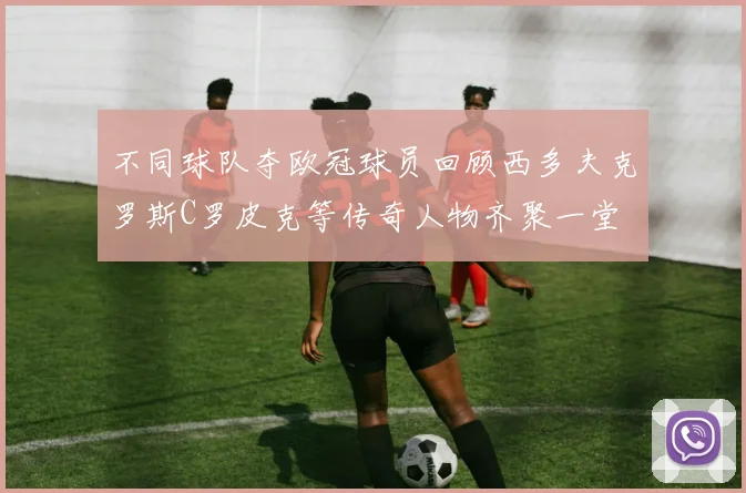 不同球队夺欧冠球员回顾西多夫克罗斯C罗皮克等传奇人物齐聚一堂