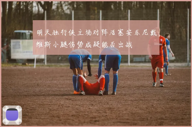 明天独行侠主场对阵活塞安东尼戴维斯小腿伤势成疑能否出战