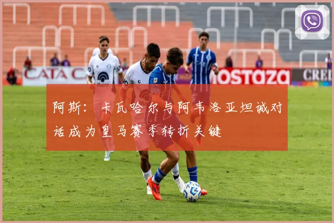 阿斯：卡瓦哈尔与阿韦洛亚坦诚对话成为皇马赛季转折关键