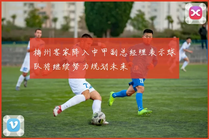 梅州客家降入中甲副总经理表示球队将继续努力规划未来
