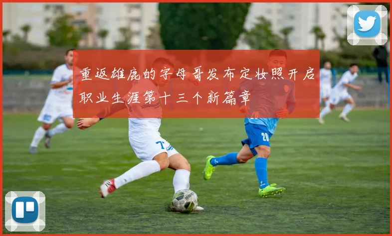 重返雄鹿的字母哥发布定妆照开启职业生涯第十三个新篇章