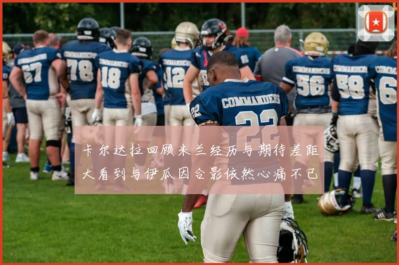 卡尔达拉回顾米兰经历与期待差距大看到与伊瓜因合影依然心痛不已