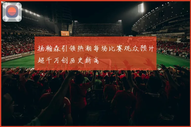 杨瀚森引领热潮每场比赛观众预计超千万创历史新高