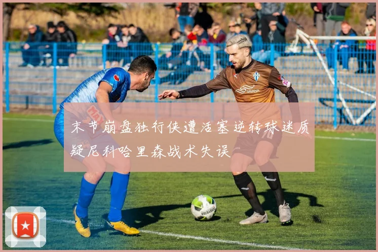 末节崩盘独行侠遭活塞逆转球迷质疑尼科哈里森战术失误