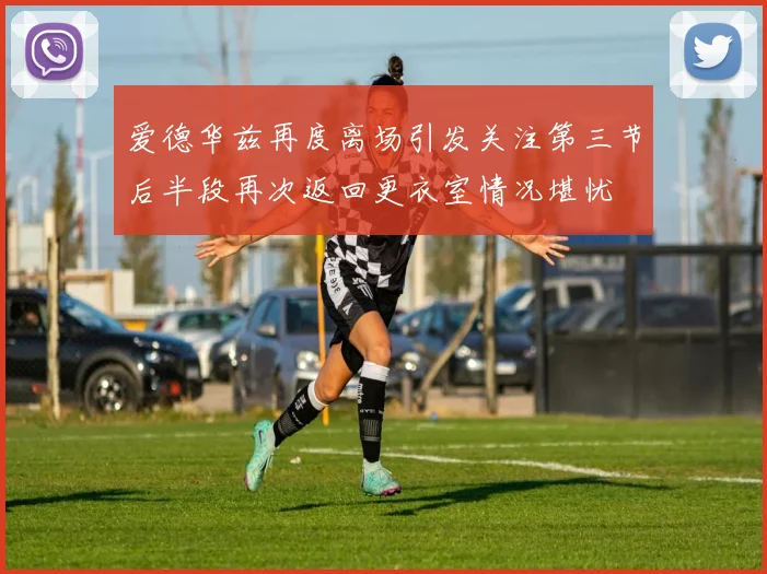 爱德华兹再度离场引发关注第三节后半段再次返回更衣室情况堪忧