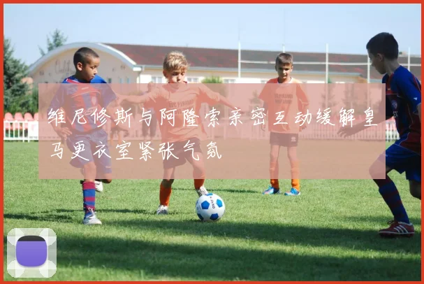 维尼修斯与阿隆索亲密互动缓解皇马更衣室紧张气氛