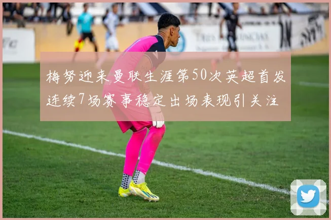 梅努迎来曼联生涯第50次英超首发连续7场赛事稳定出场表现引关注