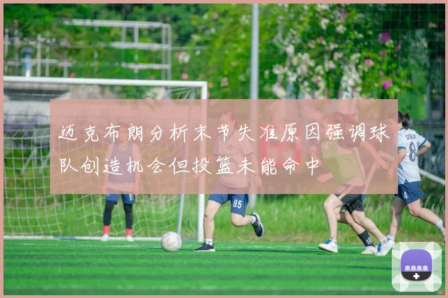 迈克布朗分析末节失准原因强调球队创造机会但投篮未能命中