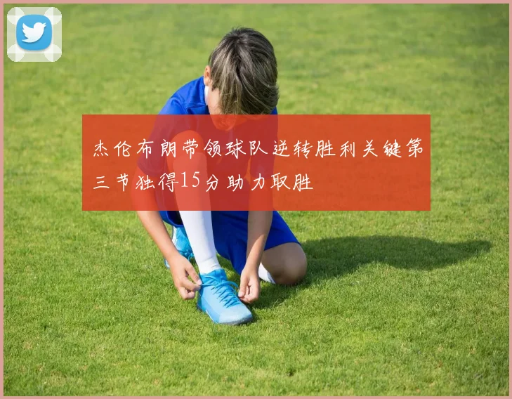 杰伦布朗带领球队逆转胜利关键第三节独得15分助力取胜