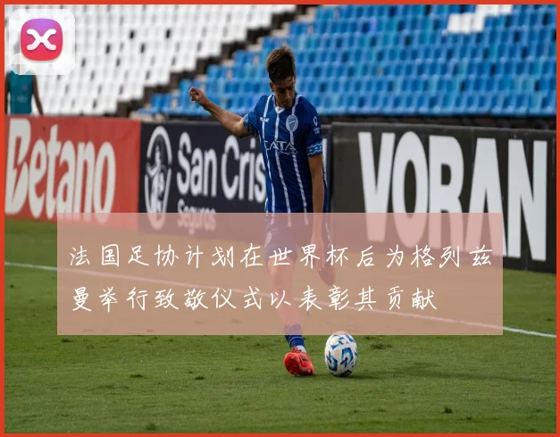 法国足协计划在世界杯后为格列兹曼举行致敬仪式以表彰其贡献