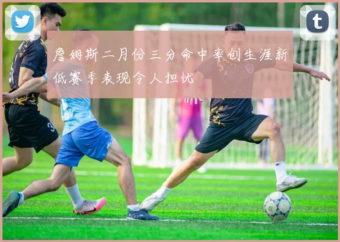 詹姆斯二月份三分命中率创生涯新低赛季表现令人担忧