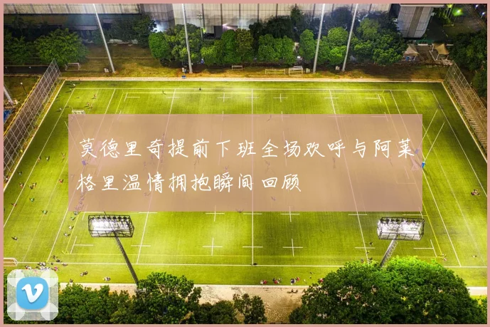 莫德里奇提前下班全场欢呼与阿莱格里温情拥抱瞬间回顾