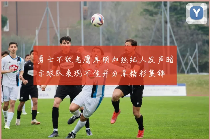 勇士不敌老鹰库明加经纪人发声暗示球队表现不佳并分享精彩集锦