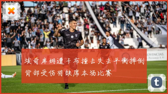 埃奇库姆遭卡布撞击失去平衡摔倒背部受伤将缺席本场比赛